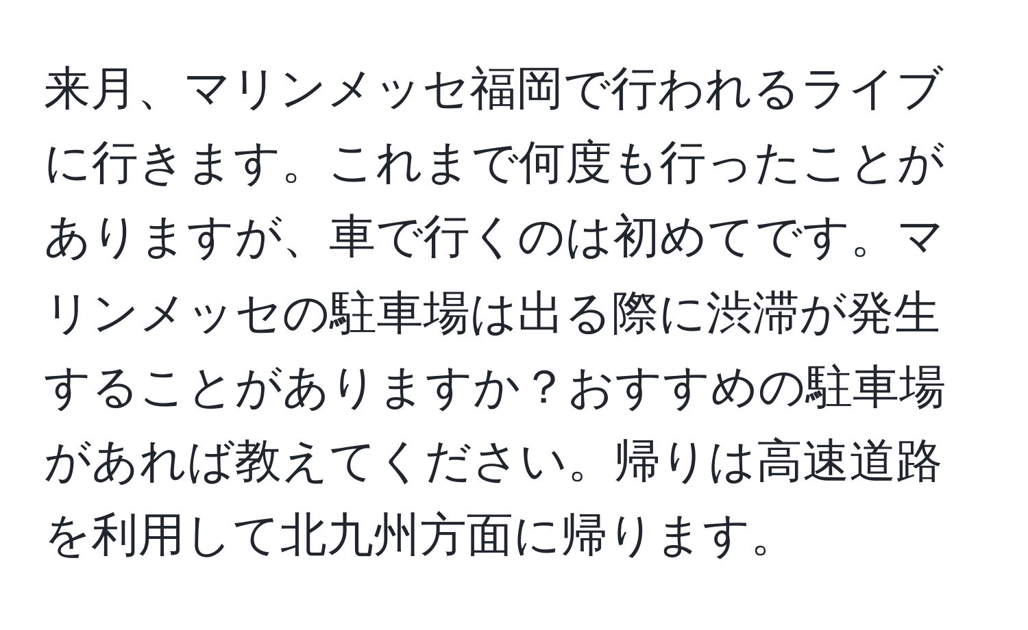 来月、マリンメッセ福岡で行われるライブに行きます。これまで何度も行ったことがありますが、車で行くのは初めてです。マリンメッセの駐車場は出る際に渋滞が発生することがありますか？おすすめの駐車場があれば教えてください。帰りは高速道路を利用して北九州方面に帰ります。