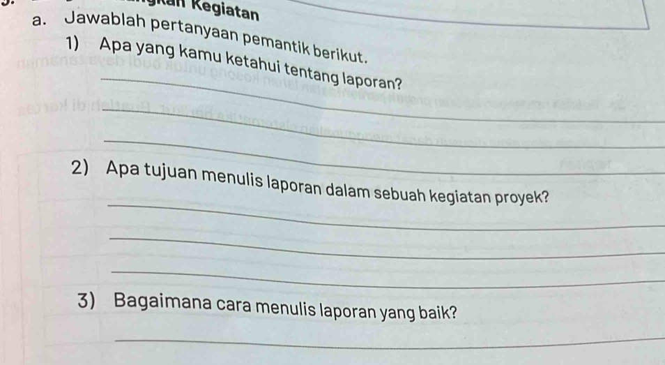 gkan Kegiatan 
a. Jawablah pertanyaan pemantik berikut. 
_ 
1) Apa yang kamu ketahui tentang laporan? 
_ 
_ 
_ 
2) Apa tujuan menulis laporan dalam sebuah kegiatan proyek? 
_ 
_ 
3) Bagaimana cara menulis laporan yang baik? 
_