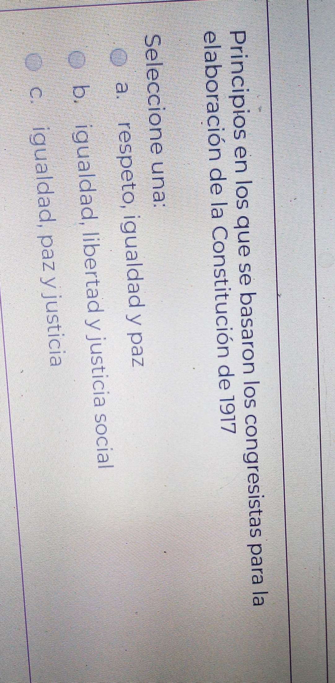 Principios en los que se basaron los congresistas para la
elaboración de la Constitución de 1917
Seleccione una:
a. respeto, igualdad y paz
b. igualdad, libertad y justicia social
c. igualdad, paz y justicia