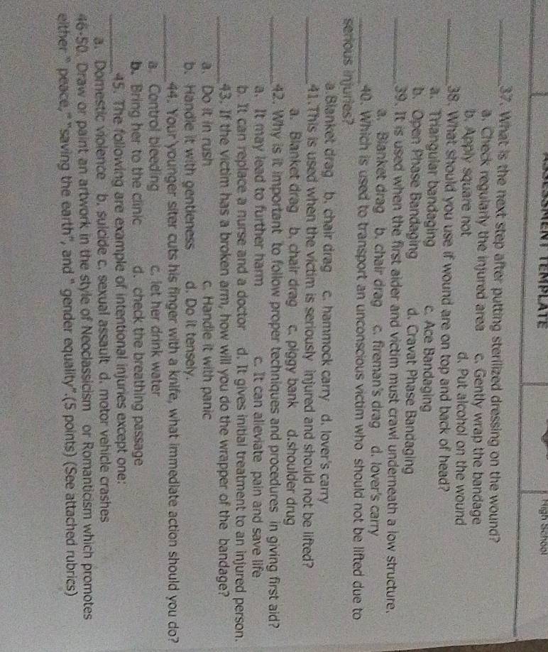 Sessment template High School
_37. What is the next step after putting sterilized dressing on the wound?
a. Check regularly the injured area c. Gently wrap the bandage
b. Apply square not d. Put alcohol on the wound
_38. What should you use if wound are on top and back of head?
a. Triangular bandaging c. Ace Bandaging
b. Open Phase Bandaging d. Cravat Phase Bandaging
_39. It is used when the first aider and victim must crawl underneath a low structure.
a. Bianket drag b. chair drag c. fireman's drag d. lover's carry
_40. Which is used to transport an unconscious victim who should not be lifted due to
serious injuries?
a.Blanket drag b. chair drag c. hammock carry d. lover's carry
_41.This is used when the victim is seriously injured and should not be lifted?
a. Blanket drag b. chair drag c. piggy bank d.shoulder drug
_42. Why is it important to follow proper techniques and procedures in giving first aid?
a. It may lead to further harm c. It can alieviate pain and save life
b. It can replace a nurse and a doctor d. It gives initial treatment to an injured person.
_43. If the victim has a broken arm, how will you do the wrapper of the bandage?
a. Do it in rush c. Handle it with panic
b. Handle it with gentleness d. Do it tensely.
_44. Your younger siter cuts his finger with a knife, what immediate action should you do?
a. Control bleeding c. let her drink water
b. Bring her to the clinic d. check the breathing passage
_45. The following are example of intentional injuries except one:
a. Domestic violence b. sulcide c. sexual assault d. motor vehicle crashes
46-50. Draw or paint an artwork in the style of Neoclassicism or Romanticism which promotes
either “ peace,” "saving the earth", and “ gender equality".(5 points) (See attached rubrics)