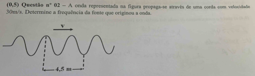 (0,5) Questão n°02-A onda representada na figura propaga-se através de uma corda com velocidade
30m/s. Determine a frequência da fonte que originou a onda.