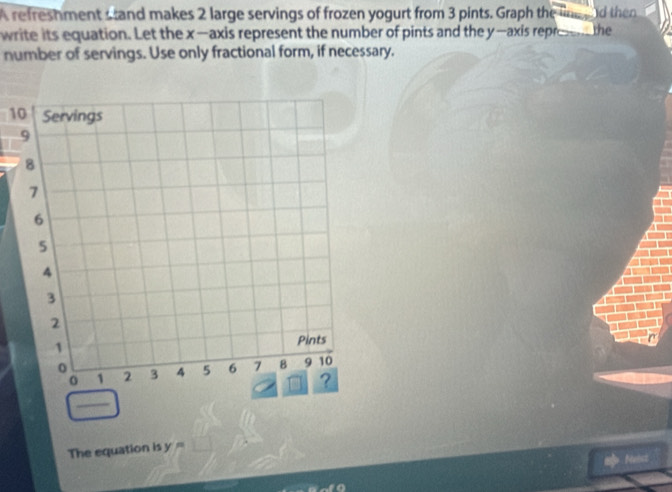 A refreshment stand makes 2 large servings of frozen yogurt from 3 pints. Graph the line g od then 
write its equation. Let the x —axis represent the number of pints and the y —axis repre the 
number of servings. Use only fractional form, if necessary. 
10 
The equation is y=
mp Nenct