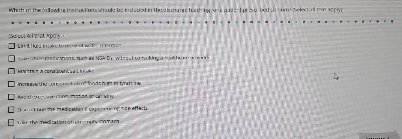 Which of the following instructions should be included in the discharge teaching for a patient prescribed Lithium? (Select all that apply)
(Select All that Apply.)
Limit fluid intake to prevent water retention
Take other medications, such as NSAIDs, without consulting a healthcare provider
Maintain a consistent salt intake
Increase the consumption of foods high in tyramine
Avoid excessive consumption of caffeine
Discontinue the medication if experiencing side effects
Take the medication on an empty stomach