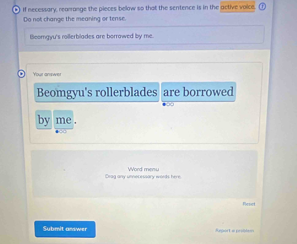 If necessary, rearrange the pieces below so that the sentence is in the active voice. ⑦ 
Do not change the meaning or tense. 
Beomgyu's rollerblades are borrowed by me. 
Your answer 
Beomgyu's rollerblades are borrowed 
00 
by me . 
Word menu 
Drag any unnecessary words here. 
Reset 
Submit answer Report a problem