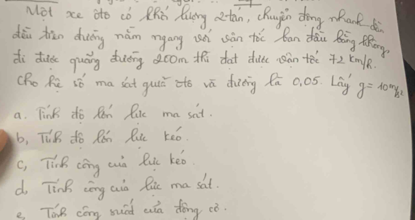 Not xe ato co ZRd Qung atán, cRugin dōng mank dè
dēi zān diuōng nám mgáng un uàn tòc ban dǎi Ràng Mhōng
di dc quáng ding oom thi dat duic nàn +ǎe +2 Km/k
(Ro Re só ma sat guie ato vā dinng fa 0. 05. Lag g=10m/s^2
a. Tink do Ren lic ma sat.
b, TuB do Rǎh Ruc keo.
c, Tink cōng cn luc keo.
d Tink cōng aio Ric ma sat.
e ThB cóng suad wa dǒng ¢ò.