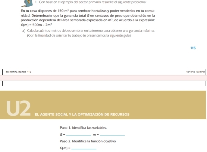 Con base en el ejemplo del sector primario resuelve el siguiente problema: 
En tu casa dispones de 150m^2 para sembrar hortalizas y poder venderlas en tu comu- 
nidad. Determinaste que la ganancia total G en centavos de peso que obtendrás en la 
producción dependerá del área sembrada expresada en m^2 , de acuerdo a la expresión:
G(m)-500m-2m^2
a) Calcula cuántos metros debes sembrar en tu terreno para obtener una ganancia máxima. 
(Con la finalidad de orientar tu trabajo te presentamos la siguiente guía). 
115 
○ en RNYS_02.indd tt5 12/11/12 6:34 PM 
U2 EL AGENTE SOCIAL Y LA OPTIMIZACIÓN DE RECURSOS 
Paso 1. Identifica las variables.
G- _  m- _ 
Paso 2. Identifica la función objetivo
G(m)= _