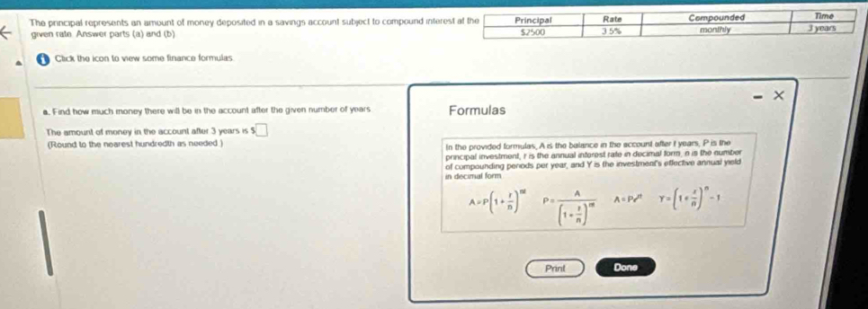 The principal represents an amount of money deposited in a savings account subject to compound intere 
given rate. Answer parts (a) and (b) 
Click the icon to view some finance formulas 
a. Find how much money there will be in the account after the given number of years Formulas 
The amount of money in the account after 3 years is s□
(Round to the nearest hundredth as needed ) In the provided formulas. A is the balance in the account after I years, P is the 
principal investment, r is the annual interest rate in decimal form, n is the number 
of compounding perods per year, and Y is the investment's effective annual yield 
in decimal form
A=P(1+ r/n )^nt P=frac A(1- r/n )^m A=Pe^(tt)Y=(1+ x/n )^n-1
Prinl Done