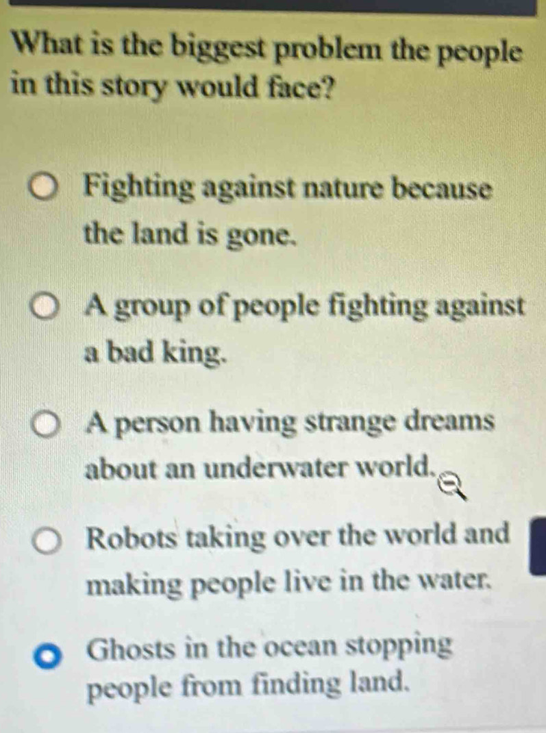 What is the biggest problem the people
in this story would face?
Fighting against nature because
the land is gone.
A group of people fighting against
a bad king.
A person having strange dreams
about an underwater world.
Robots taking over the world and
making people live in the water.
O Ghosts in the ocean stopping
people from finding land.