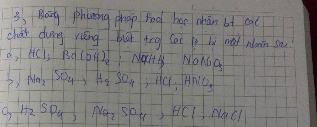 3, Bang phaning phap fod hac mhán bt cac 
chai dung rièng biā trg ac g bì mat nan sa 
a, HCI; Ba(OH)_2 ;NOCH+H 1 NaNO_3
b) Na_2SO_4, H_2SO_4, HCl, HNO_3
H_2SO_4, Na_2SO_4, HCl; NaCl