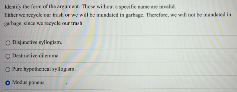 Identify the form of the argument. Those without a specific name are invalid.
Either we recycle our trash or we will be inundated in garbage. Therefore, we will not be inundated in
garbage, since we recycle our trash.
Disjunctive syllogism.
Destructive dilemma.
Pure hypothetical syllogism.
Modus ponens.