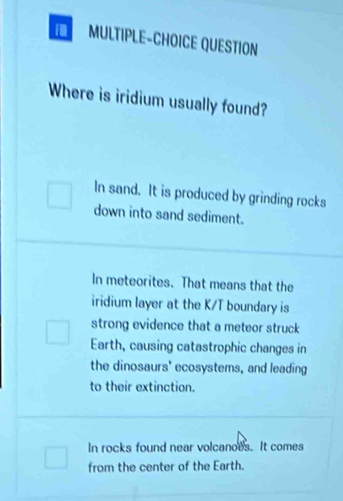 MULTIPLE-CHOICE QUESTION
Where is iridium usually found?
In sand. It is produced by grinding rocks
down into sand sediment.
In meteorites. That means that the
iridium layer at the K/T boundary is
strong evidence that a meteor struck 
Earth, causing catastrophic changes in
the dinosaurs' ecosystems, and leading
to their extinction.
In rocks found near volcanoes. It comes
from the center of the Earth.