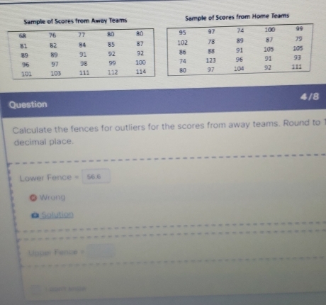 Sample of Scores from Away Teams Sample of Scores from Home Teams
Question 4/8
Calculate the fences for outliers for the scores from away teams. Round to 
decimal place.
Lower Fence = 56.6
Wrong
Solution

L aprêt Molé