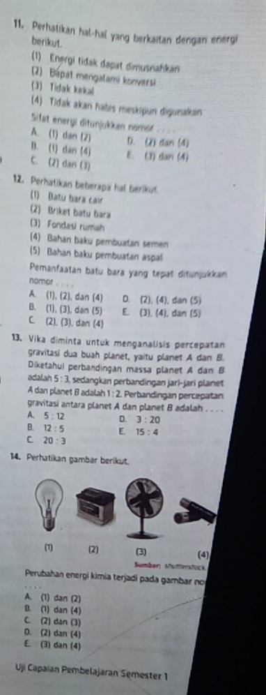 Perhatikan hal-hal yang berkaitan dengan energi
berikut.
(1) Energi tidak dapat dimusnahkäri
(2) Bapat mengalami konversi
3 Tidak kekal
(4) Tidak akan habis meskipun digunakan
Sifat energi ditunjukkas nomor
A. (1) dan (2) D. (2) dan (4)
B. (1) dan (4) E. (3) dan (4)
C. (2) dan (3)
12. Perhatikan beberapa hal berikuf.
(1) Batu bara cair
(2) Briket batu bara
(3) Fondasi rumah
(4) Bahan baku pembuatan semen
(5) Bahan baku pembuatan aspal
Pemanfaatan batu bara yang tepat ditunjukkan
nomor
A. (1),(2) , dan (4) D. (2). (4). dan(5)
B. (1),(3) , dan (5) E (3),(4) dan (5)
C (2),(3) , dən (4)
13. Vika diminta untuk menganalisis percepatan
gravitasi dua buah planet, yaitu planet A dan B.
Diketahui perbandingan massa planet A dan B
adalah 5:3 sedangkan perbandingan jari-jari planet
A dan planet B adalah 1:2 Perbandingan percepatan
gravitasi antara planet A dan planet B adalah . . . 
A. 5:12 D. 3:20
B. 12:5 E. 15:4
C 20:3
14. Perhatikan gambar berikut.
Sumber: Mütferstock
Perubahan energi kimia terjadi pada gambar no
A. (1) dan (2)
B. (1) dan (4)
C. (2) dan (3)
D. (2) dan (4)
E. (3) dan (4)
Uji Capaian Pembelajaran Semester 1