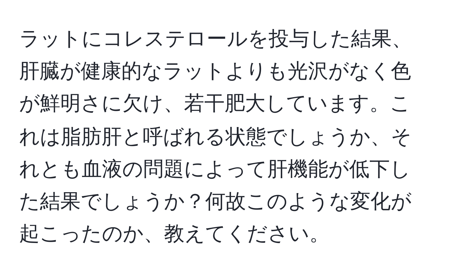 ラットにコレステロールを投与した結果、肝臓が健康的なラットよりも光沢がなく色が鮮明さに欠け、若干肥大しています。これは脂肪肝と呼ばれる状態でしょうか、それとも血液の問題によって肝機能が低下した結果でしょうか？何故このような変化が起こったのか、教えてください。