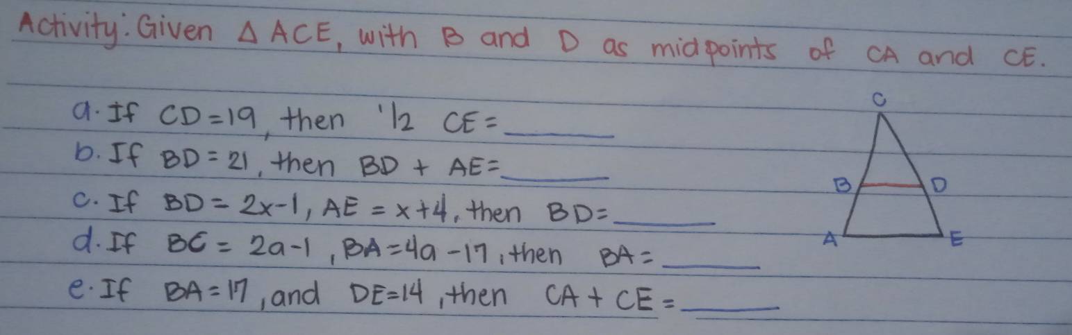 Activity. Given △ ACE , with B and D as midpoints of CA and CE. 
a. If CD=19 , then 12 CE= _ 
D. If BD=21 , then BD+AE= _  _ 
C. If BD=2x-1, AE=x+4 ,then BD= _  _ 
d. If BC=2a-1, BA=4a-17 ,then BA= _ 
e. If BA=17 , and DE=14 , then CA+CE= _