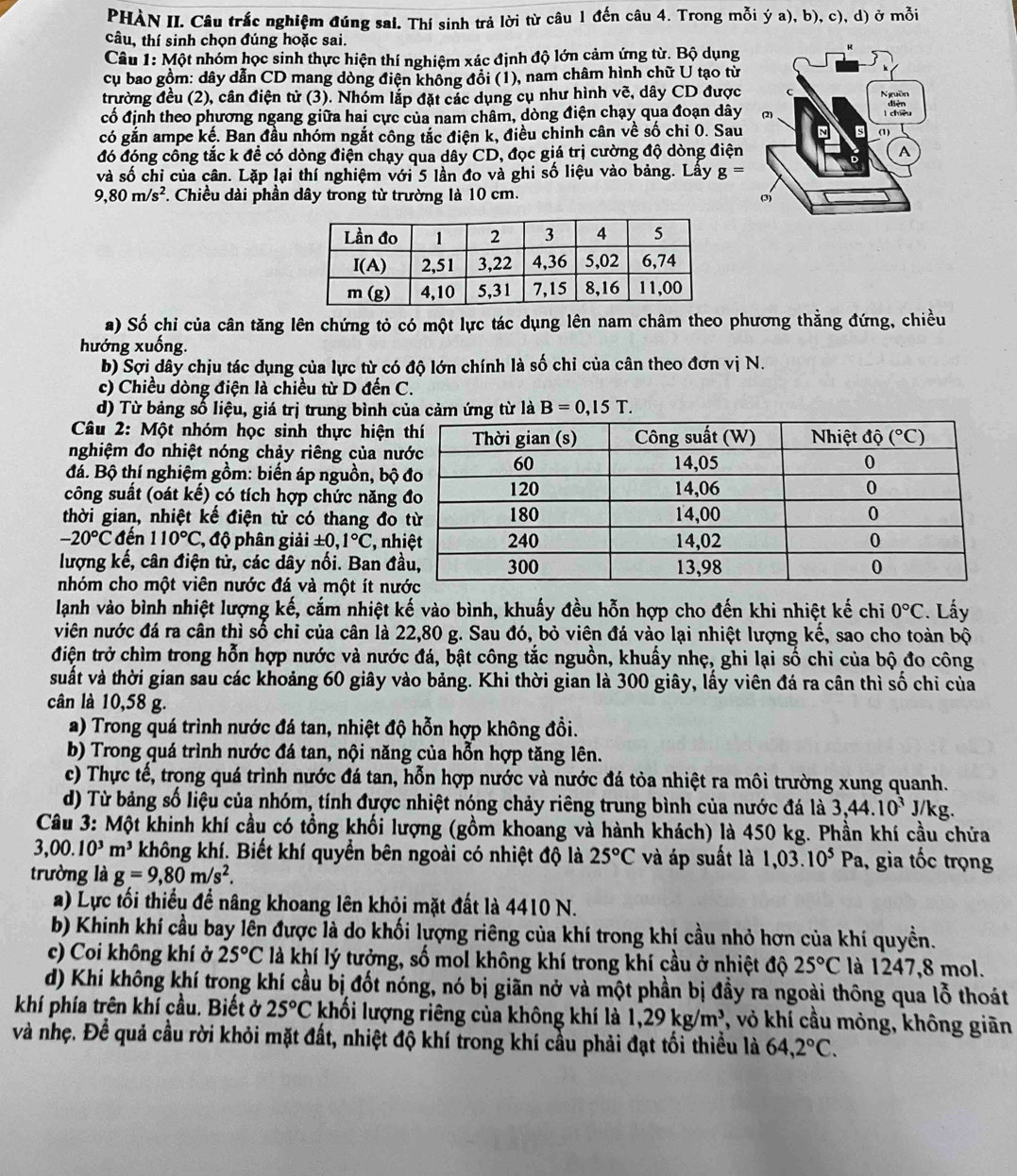 PHÀN II. Câu trắc nghiệm đúng sai. Thí sinh trả lời từ câu 1 đến câu 4. Trong mỗi ý a), b), c), d) ở mỗi
câu, thí sinh chọn đúng hoặc sai.
Câu :M ột nhóm học sinh thực hiện thí nghiệm xác định độ lớn cảm ứng từ. Bộ dụng
cụ bao gồm: dây dẫn CD mang dòng điện không đổi (1), nam châm hình chữ U tạo từ
trường đều (2), cân điện tử (3). Nhóm lắp đặt các dụng cụ như hình vẽ, dây CD được
cố định theo phương ngang giữa hai cực của nam châm, dòng điện chạy qua đoạn dây
có gắn ampe kế. Ban đầu nhóm ngắt công tắc điện k, điều chinh cân về số chỉ 0. Sau
đó đóng công tắc k đề có dòng điện chạy qua dây CD, đọc giá trị cường độ dòng điện
và số chi của cân. Lặp lại thí nghiệm với 5 lần đo và ghi số liệu vào bảng. Lấy g=
9,80m/s^2. Chiều dài phần dây trong từ trường là 10 cm. 
a) Số chỉ của cân tăng lên chứng tỏ có một lực tác dụng lên nam châm theo phương thằng đứng, chiều
hướng xuống.
b) Sợi dây chịu tác dụng của lực từ có độ lớn chính là số chỉ của cân theo đơn vị N.
c) Chiều dòng điện là chiều từ D đến C.
d) Từ bảng số liệu, giá trị trung bình củ ứng từ là B=0,15T.
Câu 2: Một nhóm học sinh thực hiện
nghiệm đo nhiệt nóng chảy riêng của n
đá. Bộ thí nghiệm gồm: biến áp nguồn, bộ
công suất (oát kế) có tích hợp chức năng
thời gian, nhiệt kế điện tử có thang đo
-20°C đến 110°C *, độ phân giải ± 0,1°C ,n
lượng kế, cân điện tử, các dây nối. Ban đ
nhóm cho một viên nước đá và một ít n
lạnh vào bình nhiệt lượng kế, cắm nhiệt kế vào bình, khuấy đều hỗn hợp cho đến khi nhiệt kế chi 0°C. Lấy
viên nước đá ra cân thì số chỉ của cân là 22,80 g. Sau đó, bỏ viên đá vào lại nhiệt lượng kế, sao cho toàn bộ
điện trở chìm trong hỗn hợp nước và nước đá, bật công tắc nguồn, khuấy nhẹ, ghi lại số chi của bộ đo công
suất và thời gian sau các khoảng 60 giây vào bảng. Khi thời gian là 300 giây, lấy viên đá ra cân thì số chỉ của
cân là 10,58 g.
a) Trong quá trình nước đá tan, nhiệt độ hỗn hợp không đồi.
b) Trong quá trình nước đá tan, nội năng của hỗn hợp tăng lên.
c) Thực tế, trong quá trình nước đá tan, hỗn hợp nước và nước đá tỏa nhiệt ra môi trường xung quanh.
d) Từ bảng số liệu của nhóm, tính được nhiệt nóng chảy riêng trung bình của nước đá là 3,44.10^3J/kg.
Câu 3: Một khinh khí cầu có tổng khối lượng (gồm khoang và hành khách) là 450 kg. Phần khí cầu chứa
3,00.10^3m^3 không khí. Biết khí quyền bên ngoài có nhiệt độ là 25°C và áp suất là 1,03.10^5 P_a , gia tốc trọng
trường là g=9,80m/s^2.
a) Lực tối thiếu để nâng khoang lên khỏi mặt đất là 4410 N.
b) Khinh khí cầu bay lên được là do khối lượng riêng của khí trong khí cầu nhỏ hơn của khí quyền.
c) Coi không khí ở 25°C là khí lý tưởng, số mol không khí trong khí cầu ở nhiệt độ 25°C là 1247,8 mol.
d) Khi không khí trong khí cầu bị đốt nóng, nó bị giãn nở và một phần bị đầy ra ngoài thông qua lỗ thoát
khí phía trên khí cầu. Biết ở 25°C khối lượng riêng của không khí là 1,29kg/m^3 , vỏ khí cầu mỏng, không giãn
và nhẹ. Để quả cầu rời khỏi mặt đất, nhiệt độ khí trong khí cầu phải đạt tối thiều là 64,2°C.