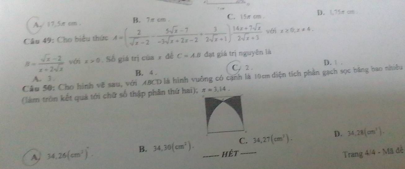 7 o
C. 15π cm. D. 1,75πcm
A./ 17,5π cm. B. 7π cm.
Câu 49: Cho biểu thức A=( 2/sqrt(x)-2 - (5sqrt(x)-7)/-3sqrt(x)+2x-2 + 3/2sqrt(x)+1 )·  (14x+7sqrt(x))/2sqrt(x)+3  véi x≥ 0, x!= 4.
B= (sqrt(x)-2)/x+2sqrt(x)  với x>0. Số giá trị của 2 đề C=A.B đạt giá trị nguyên là
D. 1.
C. 2.
B. 4.
Câu 50: Cho hình vẽ sau, với ABCD là hình vuông có cạnh là 10cm diện tích phần gạch sọc băng bao nhiều A. 3 .
(làm tròn kết quả tới chữ số thập phân thứ hai); π approx 3,14.
C. 34,27(cm^2).
D. 34.28(cm^3). 
A 34,26(cm^2).
B. 34,30(cm^2). _hêt_ Trang 4/4 - Mã đễ