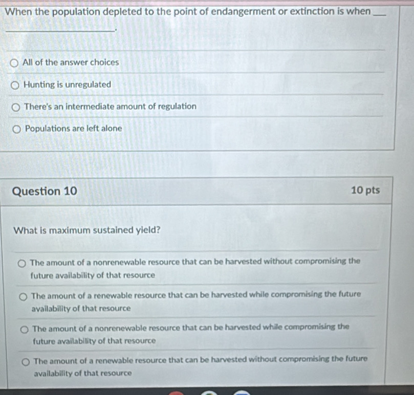 When the population depleted to the point of endangerment or extinction is when_
_.
All of the answer choices
Hunting is unregulated
There's an intermediate amount of regulation
Populations are left alone
Question 10 10 pts
What is maximum sustained yield?
The amount of a nonrenewable resource that can be harvested without compromising the
future availability of that resource
The amount of a renewable resource that can be harvested while compromising the future
availability of that resource
The amount of a nonrenewable resource that can be harvested while compromising the
future availability of that resource
The amount of a renewable resource that can be harvested without compromising the future
availability of that resource