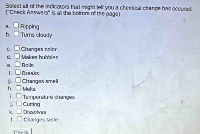 Select all of the indicators that might tell you a chemical change has occured. 
(''Check Answers'' is at the bottom of the page) 
a. □ Ripping 
b. □ Turns cloudy 
C. □ Changes color 
d. □ Makes bubbles 
e. □ Boils 
f. □ Breaks 
g. □ Changes smell 
h. □ Melts 
i. □ Temperature changes 
j. □ Cutting 
k. □ Dissolves 
1. □ Changes taste 
Check