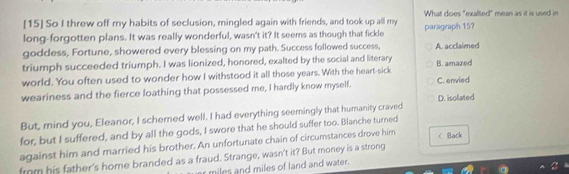 What does "exalted" mean as it is used in
[15] So I threw off my habits of seclusion, mingled again with friends, and took up all my
long-forgotten plans. It was really wonderful, wasn't it? It seems as though that fickle paragraph 15?
goddess, Fortune, showered every blessing on my path. Success followed success, A. acclaimed
triumph succeeded triumph. I was lionized, honored, exalted by the social and literary B. amazed
world. You often used to wonder how I withstood it all those years. With the heart-sick
weariness and the fierce loathing that possessed me, I hardly know myself. C. envied
D. isolated
But, mind you, Eleanor, I schemed well. I had everything seemingly that humanity craved
for, but I suffered, and by all the gods, I swore that he should suffer too. Blanche turned
against him and married his brother. An unfortunate chain of circumstances drove him
from his father's home branded as a fraud. Strange, wasn't it? But money is a strong < Back
miles and miles of land and water.