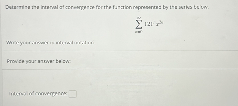 Determine the interval of convergence for the function represented by the series below.
sumlimits _(n=0)^(∈fty)121^nx^(2n)
Write your answer in interval notation. 
Provide your answer below: 
Interval of convergence: □