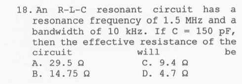 An R-L-C resonant circuit has a
resonance frequency of 1.5 MHz and a
bandwidth of 10 kHz. If C=150 pF,
then the effective resistance of the
circuit will be
A. 29.5 Ω C. 9.4 Ω
B. 14.75 Ω D. 4.7 Ω