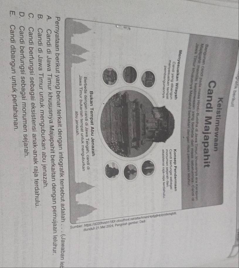 libgrafik berikut!
Keistimewaan
Candi Majapahit
Bangunan candi pada masa Hindu-Buddha di Jawa Timur, khusuanya ere Kersjaan
Majapahit memilik kelstimewaan yang berbeda dan masa sebekumnva. Candi o
Jawa Timur khususnya Majapahit berkaltan dengan ritus pemujean leluhur.
Menyesuaikan Wilayah
Konsep Pendarmaan
Candi yang dibangun
Candi berfungsi sebagal
menyesuaikan tempat
monumen sejarah dan
pembangunannya. eksistensi raja-raja terdahulu
Bukan Tempat Abu Jenazah
Berbeda dengan candi di Jawa Tengah, candi di
Jawa Timur bukanlah tempat untuk menguburkan
abu jenazah.
Pernyataan berikut yang benar terkait dengan infografik tersebut adalah . . . (Jawaban leb
A. Candi di Jawa Timur khususnya Majapahit berkaitan dengan pemujaan leluhur.
B. Candi di Jawa Timur untuk menguburkan abu jenazah.
C. Candi berfungsi sebagai eksistensi anak-anak raja terdahulu.
D. Candi berfungsi sebagai monumen sejarah.
E. Candi dibangun untuk pertahanan.