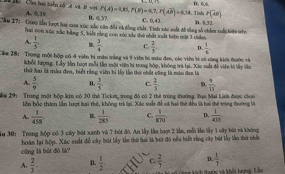 C. 6,75. D. 0,6.
Cầu 26: Cho hai biến cố A và B với P(A)=0,85,P(B)=0,7,P(overline Aoverline B)=0,58. Tính P(overline AB).
A. 0,39. B. 0,37. C. 0,43.
D. 0,52.
Câu 27: Gieo lần lượt hai con xúc xắc cân đối và đồng chất. Tính xác suất đế tổng số chấm xuất hiện trên
hai con xúc xắc bằng 5, biết rằng con xúc xắc thứ nhất xuất hiện mặt 3 chấm.
A.  1/5 .
B.  3/4 .  2/5 .
C.
D.  1/6 .
Câu 28: Trong một hộp có 4 viên bi màu trắng và 9 viên bi màu đen, các viên bi có cùng kích thước và
khối lượng. Lấy lần lượt mỗi lần một viên bi trong hộp, không trả lại. Xác suất để viên bi lấy lần
thứ hai là màu đen, biết rằng viên bi lấy lần thứ nhất cũng là màu đen là
A.  5/9 .  3/5 .  2/3 .  9/11 .
B.
C.
D.
ầu 29: Trong một hộp kín có 30 thẻ Ticket, trong đó có 2 thẻ trúng thưởng. Bạn Mai Linh được chọn
lên bốc thăm lần lượt hai thẻ, không trả lại. Xác suất để cả hai thẻ đều là hai thẻ trúng thưởng là
A.  1/458 .  1/285 .  1/870 .  1/435 .
B.
C.
D.
ầu 30: Trong hộp có 3 cây bút xanh và 7 bút đỏ. An lấy lần lượt 2 lần, mỗi lần lấy 1 cây bút và không
hoàn lại hộp. Xác suất để cây bút lấy lần thứ hai là bút đỏ nếu biết rằng cây bút lấy lần thứ nhất
cũng là bút đỏ là?
A.  2/3 .  1/2 .  2/7 .  1/7 .
B.
C.
D.
6 cùng kích thước và khối lương. Lần