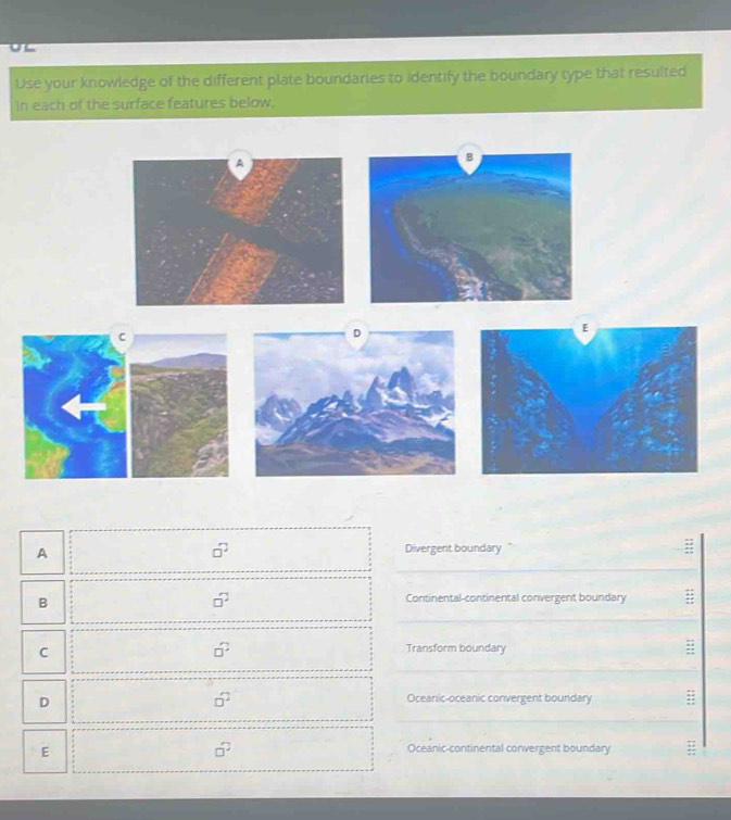 Use your knowledge of the different plate boundaries to identify the boundary type that resulted
In each of the surface features below.
A
□^(□) Divergent boundary
B
□^2 Continental-continental convergent boundary =
C
□^2 Transform boundary ;;
D
□^2 Oceanic-oceanic convergent boundary ;
E
□^2 Oceanic-continental convergent boundary