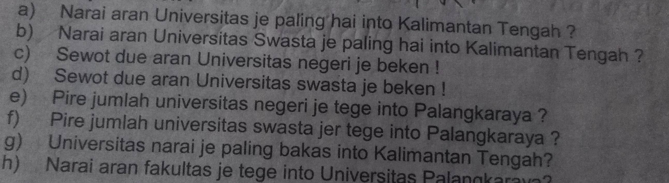 Narai aran Universitas je paling hai into Kalimantan Tengah ? 
b) Narai aran Universitas Swasta je paling hai into Kalimantan Tengah ? 
c) Sewot due aran Universitas negeri je beken ! 
d) Sewot due aran Universitas swasta je beken ! 
e) Pire jumlah universitas negeri je tege into Palangkaraya ? 
f) Pire jumlah universitas swasta jer tege into Palangkaraya ? 
g) Universitas narai je paling bakas into Kalimantan Tengah? 
h) Narai aran fakultas je tege into Universitas Palangkara