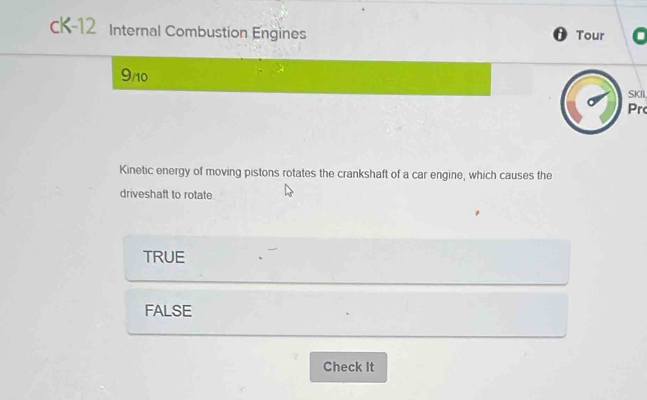 cK-12 Internal Combustion Engines Tour
D
9/10
SKIL
Pr
Kinetic energy of moving pistons rotates the crankshaft of a car engine, which causes the
driveshaft to rotate
TRUE
FALSE
Check It