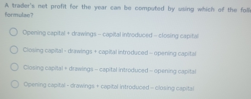 A trader's net profit for the year can be computed by using which of the foll
formulae?
Opening capital + drawings - capital introduced - closing capital
Closing capital - drawings + capital introduced - opening capital
Closing capital + drawings - capital introduced - opening capital
Opening capital - drawings + capital introduced - closing capital