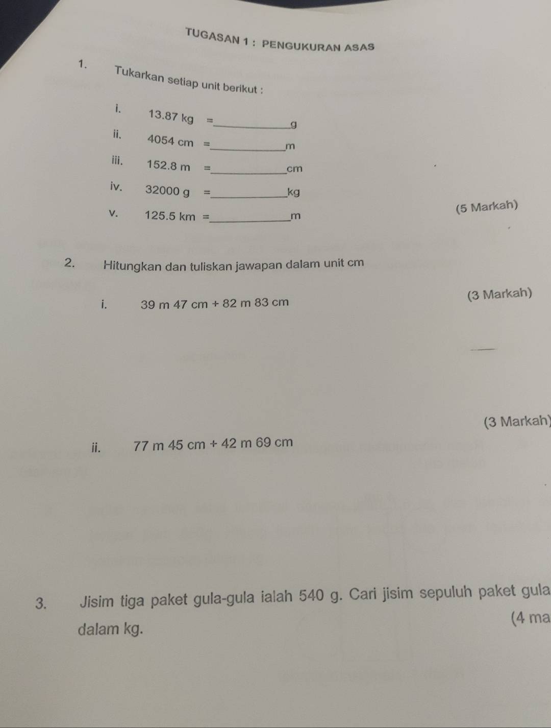 TUGASAN 1 ： PENGUKURAN ASAS 
1. Tukarkan setiap unit berikut : 
i. 13.87kg= _ 
g
i. 4054cm= _
m
ⅲi. 152.8m= _ 
cm
iv. 32000g= _
kg
V. 125.5km= _  m
(5 Markah) 
2. Hitungkan dan tuliskan jawapan dalam unit cm
(3 Markah) 
i. 39m47cm+82m83cm
(3 Markah) 
ⅱi. 77m45cm+42m69cm
3. Jisim tiga paket gula-gula ialah 540 g. Cari jisim sepuluh paket gula 
dalam kg. (4 ma