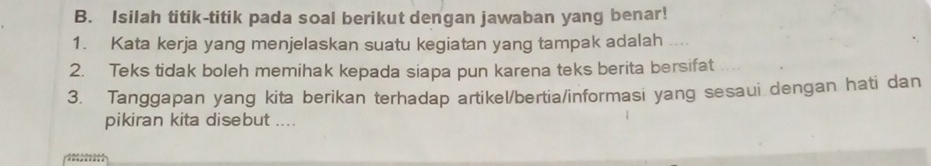 Isilah titik-titik pada soal berikut dengan jawaban yang benar! 
1. Kata kerja yang menjelaskan suatu kegiatan yang tampak adalah 
2. Teks tidak boleh memihak kepada siapa pun karena teks berita bersifat 
3. Tanggapan yang kita berikan terhadap artikel/bertia/informasi yang sesaui dengan hati dan 
pikiran kita disebut ....