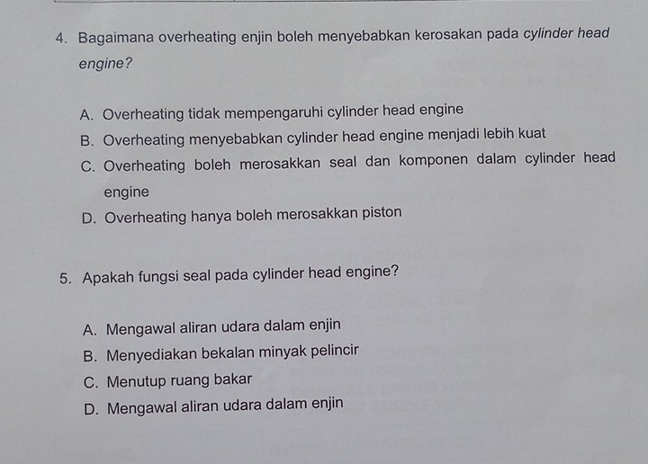 Bagaimana overheating enjin boleh menyebabkan kerosakan pada cylinder head
engine?
A. Overheating tidak mempengaruhi cylinder head engine
B. Overheating menyebabkan cylinder head engine menjadi lebih kuat
C. Overheating boleh merosakkan seal dan komponen dalam cylinder head
engine
D. Overheating hanya boleh merosakkan piston
5. Apakah fungsi seal pada cylinder head engine?
A. Mengawal aliran udara dalam enjin
B. Menyediakan bekalan minyak pelincir
C. Menutup ruang bakar
D. Mengawal aliran udara dalam enjin