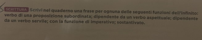 SCRITURA Scrivi nel quaderno una frase per ognuna delle seguenti funzioni dell'infinito: 
verbo di una proposizione subordinata; dipendente da un verbo aspettuale; dipendente 
da un verbo servile; con la funzione di imperativo; sostantivato.