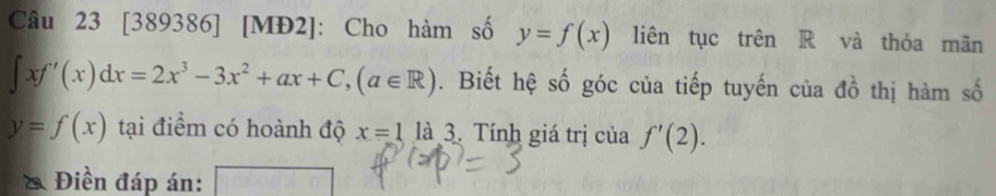 [389386] [MĐ2]: Cho hàm số y=f(x) liên tục trên R và thỏa mãn
∈t xf'(x)dx=2x^3-3x^2+ax+C, (a∈ R). Biết hệ số góc của tiếp tuyến của đồ thị hàm số
y=f(x) tại điểm có hoành độ x=1la3 Tính giá trị của f'(2). 
& Điền đáp án: overline DANB