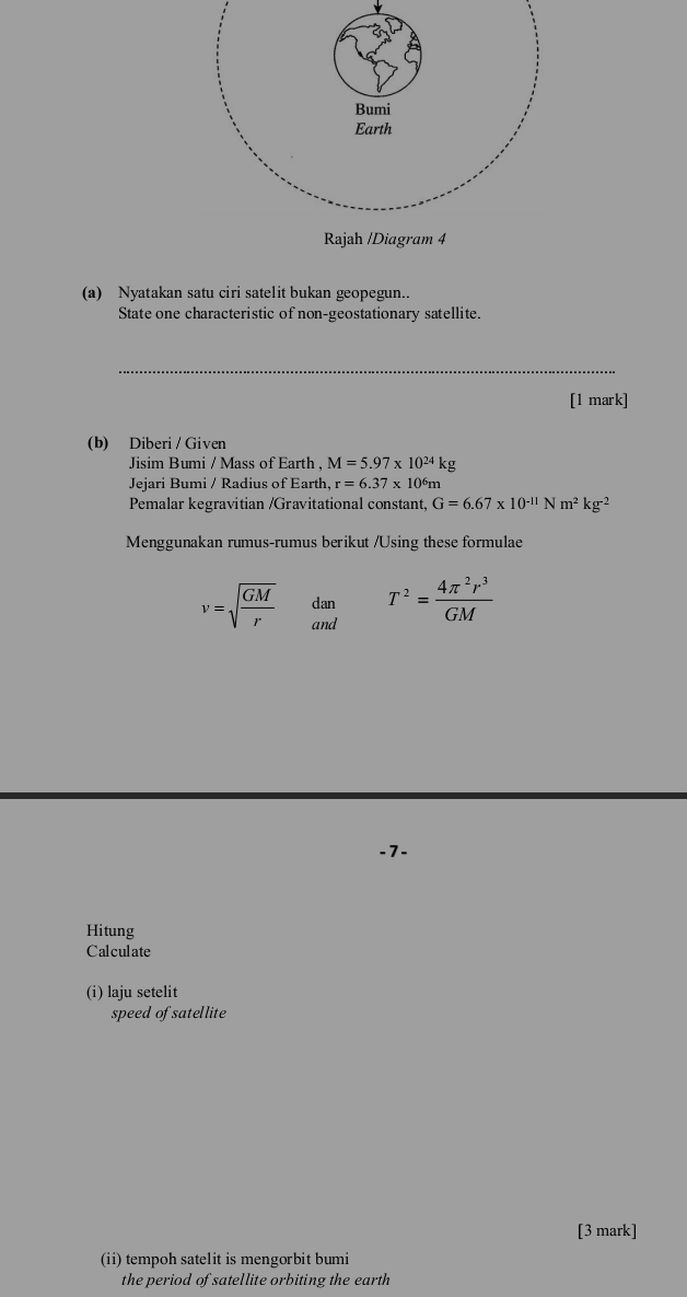 Nyatakan satu ciri satelit bukan geopegun.. 
State one characteristic of non-geostationary satellite. 
_ 
[1 mark] 
(b) Diberi / Given 
Jisim Bumi / Mass of Earth , M=5.97* 10^(24)kg
Jejari Bumi / Radius of Earth, r=6.37* 10^6 m
Pemalar kegravitian /Gravitational constant, G=6.67* 10^(-11)Nm^2kg^(-2)
Menggunakan rumus-rumus berikut /Using these formulae
v=sqrt(frac GM)r dan T^2= 4π^2r^3/GM 
and 
-7- 
Hitung 
Calculate 
(i) laju setelit 
speed of satellite 
[3 mark] 
(ii) tempoh satelit is mengorbit bumi 
the period of satellite orbiting the earth