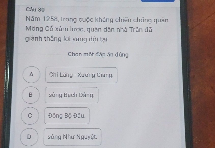 Năm 1258, trong cuộc kháng chiến chống quân
Mông Cổ xâm lược, quân dân nhà Trần đã
giành thắng lợi vang dội tại
Chọn một đáp án đúng
A Chi Lăng - Xương Giang.
B sông Bạch Đằng.
C Đông Bộ Đầu.
D sông Như Nguyệt.