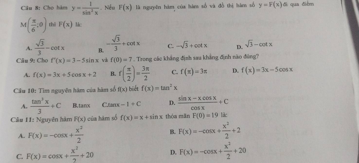 Cho hàm y= 1/sin^2x . Nếu F(x) là nguyên hàm của hàm số và đồ thị hàm số y=F(x)di qua điểm
M( π /6 ;0) thì F(x) là:
A.  sqrt(3)/3 -cot x
B. - sqrt(3)/3 +cot x
C. -sqrt(3)+cot x sqrt(3)-cot x
D.
Câu 9: Cho f'(x)=3-5sin x và f(0)=7. Trong các khẳng định sau khẳng định nào đúng?
A. f(x)=3x+5cos x+2 B. f( π /2 )= 3π /2  C. f(π )=3π D. f(x)=3x-5cos x
Câu 10: Tìm nguyên hàm của hàm số f(x) biết f(x)=tan^2x
D.
A.  tan^3x/3 +C B. tan x C. tanx -1+C  (sin x-xcos x)/cos x +C
Câu 11: Nguyên hàm F(x) của hàm số f(x)=x+sin x thỏa mãn F(0)=19 là:
A. F(x)=-cos x+ x^2/2 
B. F(x)=-cos x+ x^2/2 +2
C. F(x)=cos x+ x^2/2 +20
D. F(x)=-cos x+ x^2/2 +20