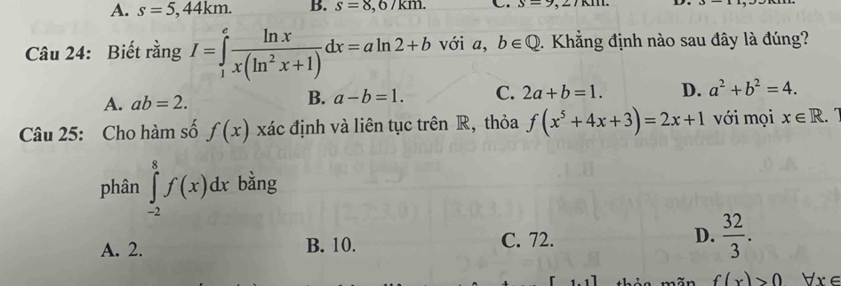 A. s=5,44km. B. s=8,6/km. C. s=9,27RIIL
Câu 24: Biết rằng I=∈tlimits _1^(efrac ln x)x(ln^2x+1)dx=aln 2+b với a, b∈ Q. Khẳng định nào sau đây là đúng?
A. ab=2.
B. a-b=1. C. 2a+b=1. D. a^2+b^2=4. 
Câu 25: Cho hàm số f(x) xác định và liên tục trên R, thỏa f(x^5+4x+3)=2x+1 với mọi x∈ R. 
phân ∈tlimits _(-2)^8f(x)dx bằng
A. 2. B. 10. C. 72. D.  32/3 .
f(x)>0 Vx∈