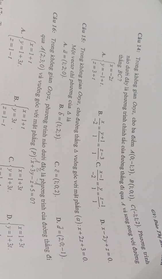 GV: Đào Thị Bì
Câu 14: Trong không gian Oxyz, cho ba điểm A(0;-1;3),B(1;0;1),C(-1;1;2) Phương trình
ong với đường
nào dưới đây là phương trình chính tắc cư
thắng BC?
A. beginarrayl x=-2t y=-1+t. z=3+tendarray. B.  x/-2 = (y+1)/1 = (z-3)/1  C.  (x-1)/-2 = y/1 = (z-1)/1 . D. x-2y+z=0.
Câu 15: Trong không gian Oxyz, cho đường thẳng △ vuhat ong : góc với mặt phẳng (α): x+2z+3=0.
Một vectơ chỉ phương của △ I_a
A. overline a=(1;2;0). B. overline b=(1;2;3). C. overline c=(1;0;2). D. vector d=(2;0;-1).
Câu 16: Trong không gian Oxyz, phương trình nào dưới đây là phương trình của đường thẳng đi
qua A(2;3;0) và vuông góc với mặt phẳng (P):x+3y-z+5=0 ?
beginarrayl x=1+t y=1+3t. z=1-tendarray. B. beginarrayl x=1+t y=3t z=1-tendarray. C. beginarrayl x=1+3t y=1+3t.endarray. D. beginarrayl x=1+3t y=1+3t.endarray.
A.