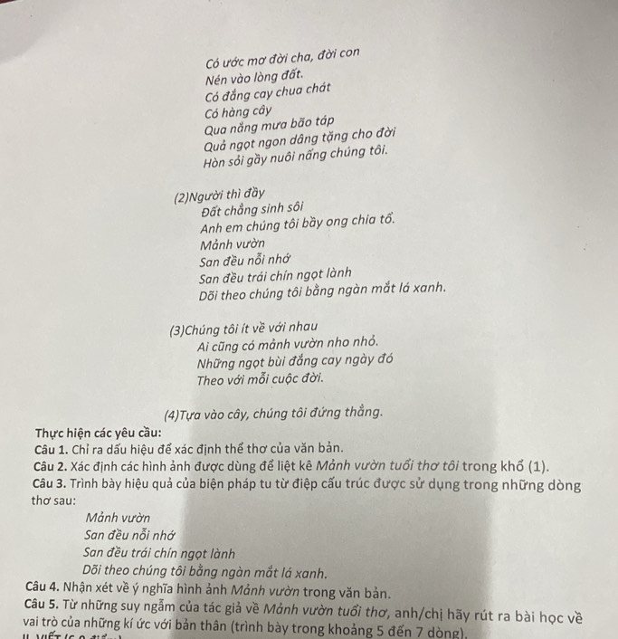 Có ước mơ đời cha, đời con 
Nén vào lòng đất. 
Có đắng cay chua chát 
Có hàng cây 
Qua năng mưa bão táp 
Quả ngọt ngon dâng tặng cho đời 
Hòn sỏi gầy nuôi nấng chúng tôi. 
(2)Người thì đầy 
Đất chẳng sinh sôi 
Anh em chúng tôi bầy ong chia tổ. 
Mảnh vườn 
San đều nỗi nhớ 
San đều trái chín ngọt lành 
Dõi theo chúng tôi bằng ngàn mắt lá xanh. 
(3)Chúng tôi ít về với nhau 
Ai cũng có mảnh vườn nho nhỏ. 
Những ngọt bùi đắng cay ngày đó 
Theo với mỗi cuộc đời. 
(4)Tựa vào cây, chúng tôi đứng thẳng. 
Thực hiện các yêu cầu: 
Câu 1. Chỉ ra dấu hiệu để xác định thể thơ của văn bản. 
Câu 2. Xác định các hình ảnh được dùng để liệt kê Mảnh vườn tuổi thơ tổi trong khổ (1). 
Câu 3. Trình bày hiệu quả của biện pháp tu từ điệp cấu trúc được sử dụng trong những dòng 
thơ sau: 
Mảnh vườn 
San đều nỗi nhớ 
San đều trái chín ngọt lành 
Dõi theo chúng tôi bằng ngàn mắt lá xanh. 
Câu 4. Nhận xét về ý nghĩa hình ảnh Mảnh vườn trong văn bản. 
Câu 5. Từ những suy ngẫm của tác giả về Mảnh vườn tuổi thơ, anh/chị hãy rút ra bài học về 
vai trò của những kí ức với bản thân (trình bày trong khoảng 5 đến 7 dòng),