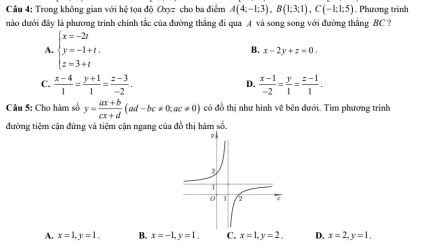 Trong không gian với hệ tọa doOxyz cho ba điểm A(4;-1;3), B(1;3;1), C(-1;1;5). Phương trình
nào dưới đây là phương trình chính tắc của đường thẳng đi qua A và song song với đường thẳng BC ?
A. beginarrayl x=-2t y=-1+t. z=3+tendarray.
B. x-2y+z=0.
C.  (x-4)/1 = (y+1)/1 = (z-3)/-2 .  (x-1)/-2 = y/1 = (z-1)/1 . 
D.
Câu 5: Cho hàm số y= (ax+b)/cx+d (ad-bc!= 0; ac!= 0) có đồ thị như hình vẽ bên dưới. Tìm phương trình
đường tiêm cận đứng và tiệm cận ngang của đồ thị hàm số.
A. x=1, y=1. B. x=-1, y=1. C. x=1, y=2, D. x=2, y=1.