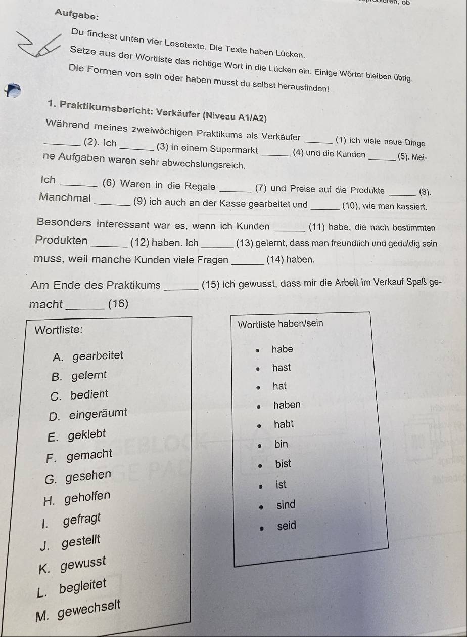 Aufgabe:
Du findest unten vier Lesetexte. Die Texte haben Lücken.
Setze aus der Wortliste das richtige Wort in die Lücken ein. Einige Wörter bleiben übrig.
Die Formen von sein oder haben musst du selbst herausfinden!
1. Praktikumsbericht: Verkäufer (Niveau A1/A2)
_Während meines zweiwöchigen Praktikums als Verkäufer _(1) ich viele neue Dinge
(2). Ich_ (3) in einem Supermarkt (4) und die Kunden _(5). Mei-
ne Aufgaben waren sehr abwechslungsreich._
ich _(6) Waren in die Regale _(7) und Preise auf die Produkte (8).
Manchmal_ (9) ich auch an der Kasse gearbeitet und _(10), wie man kassiert.
Besonders interessant war es, wenn ich Kunden _(11) habe, die nach bestimmten
Produkten_ (12) haben. Ich _(13) gelernt, dass man freundlich und geduldig sein
muss, weil manche Kunden viele Fragen _(14) haben.
Am Ende des Praktikums _(15) ich gewusst, dass mir die Arbeit im Verkauf Spaß ge-
macht _(16)
Wortliste: Wortliste haben/sein
A. gearbeitet
habe
hast
B. gelernt
hat
C. bedient
haben
D. eingeräumt
habt
E. geklebt
bin
F. gemacht
bist
G. gesehen
H. geholfen ist
sind
I. gefragt
seid
J. gestellt
K. gewusst
L. begleitet
M. gewechselt