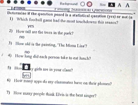 Background Size A A A
idig Stanstical Questions
Determine if the question posed is a statistical question (yes) or not (n
1) Which football game had the most touchdowns this season?
yes
2) How tall are the trees in the park?
no
3) How old is the painting, 'The Mona Lisa'?
no
4) How long did each person take to eat lunch?
n
5) How my girls are in your class?
yes
6) How many apps do my classmates have on their phones?
7) How many people think Elvis is the best singer?