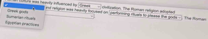 culture was heavily influenced by Greek civilization. The Roman religion adopted 
Greek gods 
nd religion was heavily focused on performing rituals to please the gods ~ . The Roman 
Sumerian rituals 
Egyptian practices