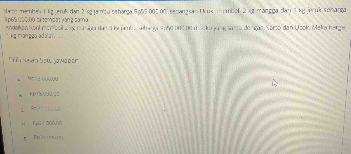 Narto membeli 1 kg jeruk dan 2 kg jambu seharga Rp55.000,00, sedangkan Ucok membeli 2 kg mangga dan 1 kg jeruk seharga
Rp65.000,00 di tempat yang sama.
Andaikan Roni membeli 2 kg mangga dan 3 kg jambu seharga Rp50.000,00 di toko yang sama dengan Narto dan Ucok. Maka harga
1 kg mangga adalah . . .
Pilih Salah Satu Jawaban
A Rp13.000,00
B Rp15.000.00
c Rp20,000,00
D Rp21.000,00
E Rp24.000.00