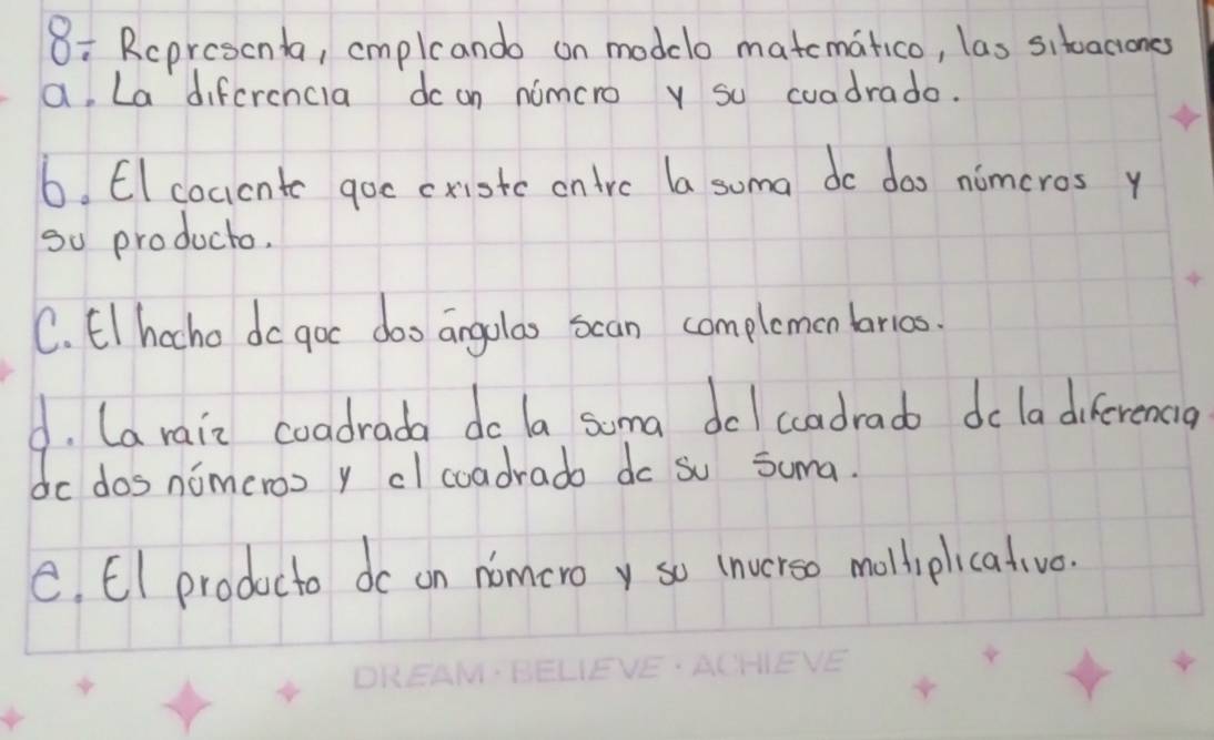 8: Rcprescnta, cmplcando on modelo matematico, las sitoaciones 
a, La difcrencia dc on nimcro y su cuadrado. 
6. EI cocicnte goc cxistc ontrc la soma do doo nimeros y 
go producto. 
C. El hocho do goc doo angolao scan complemen barioo. 
4. (a rain coadrada do la soma dcl cadrado do la diferencia 
do dos nomeroo y cl coadrado do su Suma. 
e. EI producto do on nomeroy so inverso molhiplicative.