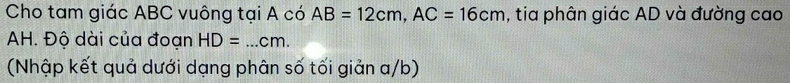 Cho tam giác ABC vuông tại A có AB=12cm, AC=16cm , tia phân giác AD và đường cao 
AH. Độ dài của đoạn HD=...cm. 
(Nhập kết quả dưới dạng phân số tối giản a/b)